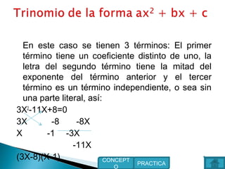 En este caso se tienen 3 términos: El primer
término tiene un coeficiente distinto de uno, la
letra del segundo término tiene la mitad del
exponente del término anterior y el tercer
término es un término independiente, o sea sin
una parte literal, así:
3X2
-11X+8=0
3X -8 -8X
X -1 -3X
-11X
(3X-8)(X-1)
PRACTICA
CONCEPT
O
 