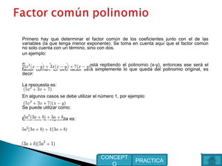 Primero hay que determinar el factor común de los coeficientes junto con el de las
variables (la que tenga menor exponente). Se toma en cuenta aquí que el factor común
no solo cuenta con un término, sino con dos.
un ejemplo:
Se aprecia claramente que se está repitiendo el polinomio (x-y), entonces ese será el
factor común. El otro factor será simplemente lo que queda del polinomio original, es
decir:
La respuesta es:
En algunos casos se debe utilizar el número 1, por ejemplo:
Se puede utilizar como:
Entonces la respuesta es:
PRACTICA
CONCEPT
O
 