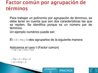 Para trabajar un polinomio por agrupación de términos, se
debe tener en cuenta que son dos características las que
se repiten. Se identifica porque es un número par de
términos.
Un ejemplo numérico puede ser:
Entonces puedes agruparlos de la siguiente manera:
Aplicamos el caso I (Factor común)
 
PRACTICA
CONCEPT
O
 