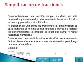 Cuando tenemos una fracción simple, es decir, un solo
numerador y denominador, será necesario factorar a los dos
términos y proceder a simplificarlos.
Al disponer de una suma de fracciones, la simplificación se
dará, hallando el mínimo común múltiplo a través de factorar
los denominadores, el proceso es igual que sumar y restar
fracciones numéricas.
Cuando sea una multiplicación o división, será necesario
factorar tanto el numerador como el denominador, para luego
proceder a simplificar.
Ejemplo:
PRACTICA
CONCEPT
O
==
 