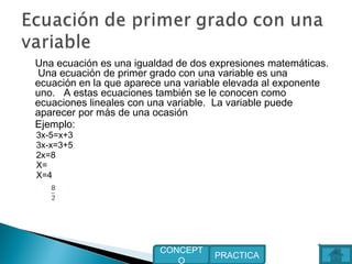 Una ecuación es una igualdad de dos expresiones matemáticas.
Una ecuación de primer grado con una variable es una
ecuación en la que aparece una variable elevada al exponente
uno. A estas ecuaciones también se le conocen como
ecuaciones lineales con una variable. La variable puede
aparecer por más de una ocasión
Ejemplo:
3x-5=x+3
3x-x=3+5
2x=8
X=
X=4
PRACTICA
CONCEPT
O
 