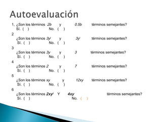 1, ¿Son los términos 2b y 0.5b términos semejantes?
Sí. ( ) No. ( )
2
¿Son los términos 3y2
y 3y3
términos semejantes?
Sí. ( ) No. ( )
3
¿Son los términos 3y y 3 términos semejantes?
Sí. ( ) No. ( )
4
¿Son los términos 2 y 7 términos semejantes?
Sí. ( ) No. ( )
5
¿Son los términos xy y 12xy términos semejantes?
Sí. ( ) No. ( )
6
¿Son los términos 2xy2
Y 4xy términos semejantes?
Sí. ( ) No. ( )
 