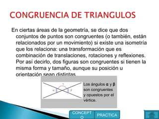 En ciertas áreas de la geometría, se dice que dos
conjuntos de puntos son congruentes (o también, están
relacionados por un movimiento) si existe una isometría
que los relaciona: una transformación que es
combinación de translaciones, rotaciones y reflexiones.
Por así decirlo, dos figuras son congruentes si tienen la
misma forma y tamaño, aunque su posición u
orientación sean distintas.
Los ángulos α y β
son congruentes
y opuestos por el
vértice.
PRACTICA
CONCEPT
O
 