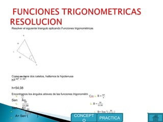 Resolver el siguiente triangulo aplicando Funciones trigonométricas
Como se tiene dos catetos, hallamos la hipotenusa
h=
h=54,08
Encontramos los ángulos atreves de las funciones trigonométricas
Sen A=
Sen A=
A= Sen-1
( )
PRACTICA
CONCEPT
O
 