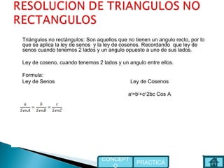 Triángulos no rectángulos: Son aquellos que no tienen un angulo recto, por lo
que se aplica la ley de senos y la ley de cosenos. Recordando que ley de
senos cuando tenemos 2 lados y un angulo opuesto a uno de sus lados.
Ley de coseno, cuando tenemos 2 lados y un angulo entre ellos.
Formula:
Ley de Senos Ley de Cosenos
a2
=b2
+c2-
2bc Cos A
l
PRACTICA
CONCEPT
O
 