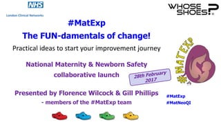 #MatExp
The FUN-damentals of change!
Practical ideas to start your improvement journey
National Maternity & Newborn Safety
collaborative launch
Presented by Florence Wilcock & Gill Phillips
- members of the #MatExp team
#MatExp
#MatNeoQI
 
