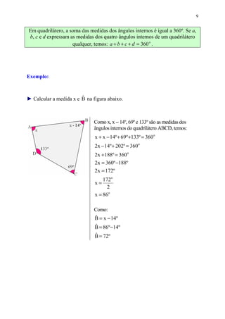 9


Em quadrilátero, a soma das medidas dos ângulos internos é igual a 360º. Se a,
b, c e d expressam as medidas dos quatro ângulos internos de um quadrilátero
                    qualquer, temos: a + b + c + d = 360 o .




Exemplo:


                        ˆ
► Calcular a medida x e B na figura abaixo.



                              Como x, x − 14º, 69º e 133º são as medidas dos
                              ângulos internos do quadrilátero ABCD, temos:
                              x + x − 14º + 69º +133º = 360o
                              2 x − 14º + 202º = 360o
                              2 x + 188º = 360o
                              2 x = 360º −188º
                              2 x = 172º
                                  172o
                              x=
                                    2
                              x = 86o

                              Como:
                              B = x − 14º
                              ˆ
                              B = 86º −14º
                              ˆ
                              B = 72º
                              ˆ
 