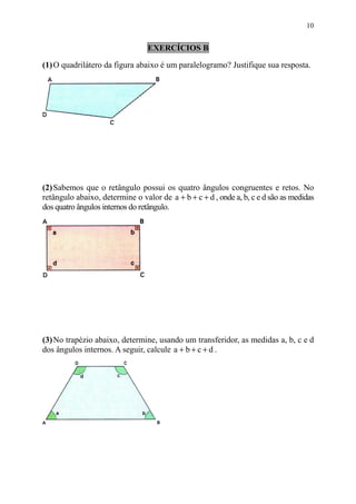 10


                                 EXERCÍCIOS B

(1) O quadrilátero da figura abaixo é um paralelogramo? Justifique sua resposta.




(2) Sabemos que o retângulo possui os quatro ângulos congruentes e retos. No
retângulo abaixo, determine o valor de a + b + c + d , onde a, b, c e d são as medidas
dos quatro ângulos internos do retângulo.




(3) No trapézio abaixo, determine, usando um transferidor, as medidas a, b, c e d
dos ângulos internos. A seguir, calcule a + b + c + d .
 