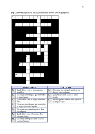 11


(4) Complete as palavras cruzadas abaixo de acordo com as perguntas.




               HORIZONTAIS                                  VERTICAIS
 1.    Quadrilátero com os lados opostos      2.   Diz-se de um triângulo que tem um
       paralelos.                                  ângulo interno obtuso.
 3.    Diz-se de um triângulo que tem todos   6.   Quadrilátero com todos os lados
       os lados iguais.                            iguais.
 4.    Quadrilátero com os ângulos internos   8.   Paralelogramo com os lados iguais e
       retos.                                      os ângulos retos.
 5.    Diz-se de um triângulo que tem todos
       os ângulos internos agudos.
 7.    Diz-se de um trapézio que tem dois
       lados iguais.
 9.    Quadrilátero com pelo menos dois
       lados paralelos.
 10.   Diz-se de um trapézio com os lados
       todos diferentes.
 