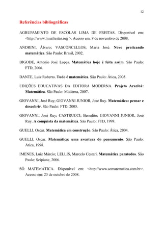 12


Referências bibliográficas

AGRUPAMENTO DE ESCOLAS LIMA DE FREITAS. Disponível em:
  <http://www.limafreitas.org >. Acesso em: 8 de novembro de 2008.

ANDRINI, Álvaro; VASCONCELLOS, Maria José. Novo praticando
  matemática. São Paulo: Brasil, 2002.

BIGODE, Antonio José Lopes. Matemática hoje é feita assim. São Paulo:
   FTD, 2006.

DANTE, Luiz Roberto. Tudo é matemática. São Paulo: Ática, 2005.

EDIÇÕES EDUCATIVAS DA EDITORA MODERNA. Projeto Araribá:
   Matemática. São Paulo: Moderna, 2007.

GIOVANNI, José Ruy; GIOVANNI JUNIOR, José Ruy. Matemática: pensar e
   descobrir. São Paulo: FTD, 2005.

GIOVANNI, José Ruy; CASTRUCCI; Benedito; GIOVANNI JUNIOR, José
   Ruy. A conquista da matemática. São Paulo: FTD, 1998.

GUELLI, Oscar. Matemática em construção. São Paulo: Ática, 2004.

GUELLI, Oscar. Matemática: uma aventura do pensamento. São Paulo:
  Ática, 1998.

IMENES, Luiz Márcio; LELLIS, Marcelo Cestari. Matemática paratodos. São
  Paulo: Scipione, 2006.

SÓ MATEMÁTICA. Disponível em: <http://www.somatematica.com.br>.
  Acesso em: 23 de outubro de 2008.
 