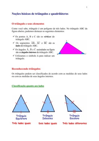 1


Noções básicas de triângulos e quadriláteros


O triângulo e seus elementos
Como você sabe, triângulo é um polígono de três lados. No triângulo ABC da
figura abaixo, podemos destacar os seguintes elementos:

   Os pontos A, B e C são os vértices do
   triângulo ABC.
   Os segmentos AB , AC e BC são os
   lados do triângulo ABC.
                 ˆ ˆ ˆ
   Os ângulos A , B e C assinalados na figura
   são os ângulos internos do triângulo ABC.
   Utilizamos o símbolo ∆ para indicar um
   triângulo.



Reconhecendo triângulos
Os triângulos podem ser classificados de acordo com as medidas de seus lados
ou com as medidas de seus ângulos internos.



Classificação quanto aos lados
 