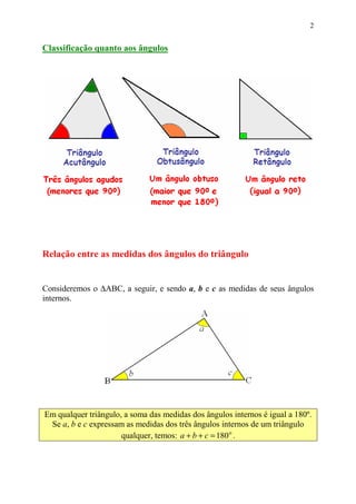 2


Classificação quanto aos ângulos




Relação entre as medidas dos ângulos do triângulo


Consideremos o ∆ABC, a seguir, e sendo a, b e c as medidas de seus ângulos
internos.




Em qualquer triângulo, a soma das medidas dos ângulos internos é igual a 180º.
 Se a, b e c expressam as medidas dos três ângulos internos de um triângulo
                      qualquer, temos: a + b + c = 180 o .
 