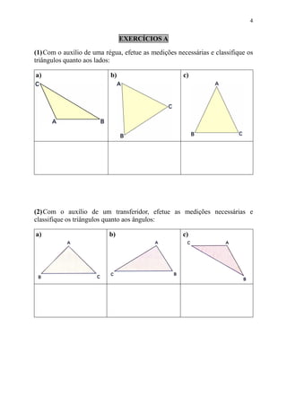 4


                                EXERCÍCIOS A

(1) Com o auxílio de uma régua, efetue as medições necessárias e classifique os
triângulos quanto aos lados:

a)                         b)                        c)




(2) Com o auxílio de um transferidor, efetue as medições necessárias e
classifique os triângulos quanto aos ângulos:

a)                         b)                        c)
 