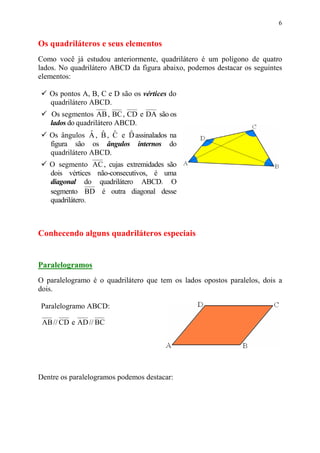 6


Os quadriláteros e seus elementos
Como você já estudou anteriormente, quadrilátero é um polígono de quatro
lados. No quadrilátero ABCD da figura abaixo, podemos destacar os seguintes
elementos:

   Os pontos A, B, C e D são os vértices do
   quadrilátero ABCD.
   Os segmentos AB , BC , CD e DA são os
   lados do quadrilátero ABCD.
                ˆ ˆ ˆ       ˆ
   Os ângulos A , B , C e D assinalados na
   figura são os ângulos internos do
   quadrilátero ABCD.
   O segmento AC , cujas extremidades são
   dois vértices não-consecutivos, é uma
   diagonal do quadrilátero ABCD. O
   segmento BD é outra diagonal desse
   quadrilátero.



Conhecendo alguns quadriláteros especiais


Paralelogramos
O paralelogramo é o quadrilátero que tem os lados opostos paralelos, dois a
dois.

Paralelogramo ABCD:

 AB // CD e AD // BC




Dentre os paralelogramos podemos destacar:
 