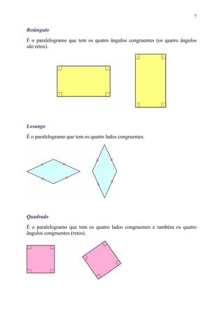 7


Retângulo
É o paralelogramo que tem os quatro ângulos congruentes (os quatro ângulos
são retos).




Losango
É o paralelogramo que tem os quatro lados congruentes.




Quadrado
É o paralelogramo que tem os quatro lados congruentes e também os quatro
ângulos congruentes (retos).
 