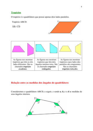 8


Trapézios
O trapézio é o quadrilátero que possui apenas dois lados paralelos.

Trapézio ABCD:

 AB // CD




   As figuras nos mostram      As figuras nos mostram      As figuras nos mostram
  trapézios que têm os três     trapézios que têm dois    trapézios cujos lados não-
   lados diferentes. São os   ângulos internos retos. São paralelos são congruentes.
     chamados trapézios         os chamados trapézios          São os chamados
          escalenos.                 retângulos.              trapézios isósceles.




Relação entre as medidas dos ângulos do quadrilátero


Consideremos o quadrilátero ABCD, a seguir, e sendo a, b, c e d as medidas de
seus ângulos internos.
 