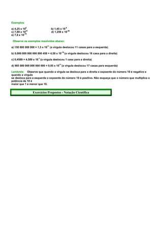Exemplos:

a) 4,25 x 108                        b) 1,45 x 10-6
              23                                    -48
c) 7,89 x 10                         d) 1,259 x 10
            -78
e) 7,8 x 10

 Observe os exemplos resolvidos abaixo:
                                11
a) 150 000 000 000 = 1,5 x 10        (a vírgula deslocou 11 casas para a esquerda)
                                                 -16
b) 0,000 000 000 000 000 458 = 4,58 x 10               (a vírgula deslocou 16 casa para a direita)
                      -1
c) 0,4589 = 4,589 x 10 (a vírgula deslocou 1 casa para a direita)
                                            17
d) 985 000 000 000 000 000 = 9,85 x 10 (a vírgula deslocou 17 casas para esquerda)

Lembrete: Observe que quando a vírgula se desloca para a direita o expoente do número 10 é negativo e
quando a vírgula
se desloca para a esquerda o expoente do número 10 é positivo. Não esqueça que o número que multiplica a
potência de 10 é
maior que 1 e menor que 10.


                   Exercícios Propostos - Notação Científica
 
