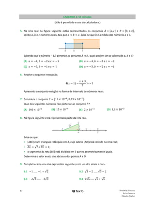 4 Anabela Matoso
Artur Moura
Cláudia Fialho
CADERNO 2: 55 minutos
(Não é permitido o uso de calculadora.)
5. Na reta real da figura seguinte estão representados os conjuntos 𝐴 = [𝑎, 𝑐] e 𝐵 = ]𝑏, +∞[,
sendo 𝑎, 𝑏 e 𝑐 números reais, tais que 𝑎 < 𝑏 < 𝑐. Sabe-se que 𝑏 é a média dos números 𝑎 e 𝑐.
Sabendo que o número −1,9 pertence ao conjunto 𝐴 ∩ 𝐵, quais podem ser os valores de 𝑎, 𝑏 e 𝑐?
(A) 𝑎 = −4, 𝑏 = −2 e 𝑐 = −1 (B) 𝑎 = −4, 𝑏 = −3 e 𝑐 = −2
(C) 𝑎 = −3, 𝑏 = −1 e 𝑐 = 1 (D) 𝑎 = −3, 𝑏 = −2 e 𝑐 = −1
6. Resolve a seguinte inequação.
4(𝑥 − 1) −
𝑥 + 3
2
> −1
Apresenta o conjunto-solução na forma de intervalo de números reais.
7. Considera o conjunto 𝑃 = ]12 × 10−4
;0,23 × 10−2[.
Qual dos seguintes números não pertence ao conjunto 𝑃?
(A) 140 × 10−5 (B) 15 × 10−4
(C) 2 × 10−3 (D) 1,6 × 10−2
8. Na figura seguinte está representada parte da reta real.
Sabe-se que:
• [ABC] é um triângulo retângulo em B, cujo cateto [AB] está contido na reta real;
• 𝐴𝐴
���� = √7 e 𝐵𝐵
���� = 1;
• o segmento da reta [BE] está dividido em 5 partes geometricamente iguais.
Determina o valor exato das abcissas dos pontos A e D.
9. Completa cada uma das expressões seguintes com um dos sinais < ou >.
9.1 −1 …… −1 − √2 9.2 √3 − 2 …… √5 − 2
9.3 −2√3 …… −3√3 9.4 2√5 …… √5 + √6
 