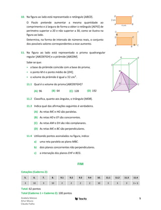 5
Anabela Matoso
Artur Moura
Cláudia Fialho
10. Na figura ao lado está representado o retângulo [ABCD].
O Paulo pretende aumentar a mesma quantidade ao
comprimento e à largura de forma a obter o retângulo [AEFG] de
perímetro superior a 20 e não superior a 30, como se ilustra na
figura ao lado.
Determina, na forma de intervalo de números reais, o conjunto
dos possíveis valores correspondentes a esse aumento.
11. Na figura ao lado está representado o prisma quadrangular
regular [ABCDEFGH] e a pirâmide [ABCDM].
Sabe-se que:
• a base da pirâmide coincide com a base do prisma;
• o ponto M é o ponto médio de [DH];
• o volume da pirâmide é igual a 32 cm3
.
11.1 Qual é o volume do prisma [ABCDEFGH]?
(A) 96 (B) 64 (C) 128 (D) 192
11.2 Classifica, quanto aos ângulos, o triângulo [MDB].
11.3 Indica qual das afirmações seguintes é verdadeira.
(A) As retas MC e HG são paralelas.
(B) As retas HD e EF são concorrentes.
(C) As retas AM e EH são não complanares.
(D) As retas MC e BC são perpendiculares.
11.4 Utilizando pontos assinalados na figura, indica:
a) uma reta paralela ao plano MBC.
b) dois planos concorrentes não perpendiculares.
c) a interseção dos planos EHF e BCG.
FIM
Cotações (Caderno 2):
5. 6. 7. 8. 9.1 9.2 9.3 9.4 10. 11.1 11.2 11.3 11.4
3 10 3 10 2 2 2 2 10 3 3 3 3 × 3
Total: 62 pontos
Total (Caderno 1 + Caderno 2): 100 pontos
 