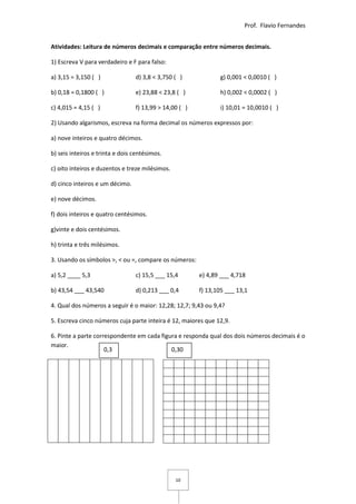 Prof. Flavio Fernandes


Atividades: Leitura de números decimais e comparação entre números decimais.

1) Escreva V para verdadeiro e F para falso:

a) 3,15 = 3,150 ( )              d) 3,8 < 3,750 ( )            g) 0,001 < 0,0010 ( )

b) 0,18 = 0,1800 ( )             e) 23,88 < 23,8 ( )           h) 0,002 < 0,0002 ( )

c) 4,015 = 4,15 ( )              f) 13,99 > 14,00 ( )          i) 10,01 = 10,0010 ( )

2) Usando algarismos, escreva na forma decimal os números expressos por:

a) nove inteiros e quatro décimos.

b) seis inteiros e trinta e dois centésimos.

c) oito inteiros e duzentos e treze milésimos.

d) cinco inteiros e um décimo.

e) nove décimos.

f) dois inteiros e quatro centésimos.

g)vinte e dois centésimos.

h) trinta e três milésimos.

3. Usando os símbolos >, < ou =, compare os números:

a) 5,2 ____ 5,3                  c) 15,5 ___ 15,4       e) 4,89 ___ 4,718

b) 43,54 ___ 43,540              d) 0,213 ___ 0,4       f) 13,105 ___ 13,1

4. Qual dos números a seguir é o maior: 12,28; 12,7; 9,43 ou 9,4?

5. Escreva cinco números cuja parte inteira é 12, maiores que 12,9.

6. Pinte a parte correspondente em cada figura e responda qual dos dois números decimais é o
maior.
                     0,3                    0,30




                                                 10
 