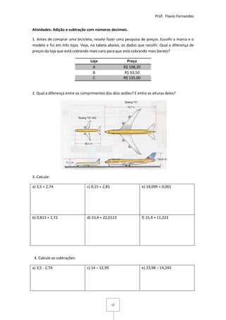 Prof. Flavio Fernandes


Atividades: Adição e subtração com números decimais.

1. Antes de comprar uma bicicleta, resolvi fazer uma pesquisa de preços. Escolhi a marca e o
modelo e fui em três lojas. Veja, na tabela abaixo, os dados que recolhi. Qual a diferença de
preços da loja que está cobrando mais caro para que está cobrando mais barato?

                                  Loja                  Preço
                                   A                  R$ 108,20
                                   B                  R$ 93,50
                                   C                  R$ 135,00


2. Qual a diferença entre os comprimentos dos dois aviões? E entre as alturas deles?




3. Calcule:

a) 3,5 + 2,74                   c) 0,15 + 2,85                    e) 14,099 + 0,001




b) 0,813 + 1,72                 d) 33,4 + 22,0123                 f) 15,4 + 11,223




 4. Calcule as subtrações:

a) 3,5 - 2,74                   c) 14 – 12,99                     e) 23,98 – 14,243




                                                 12
 