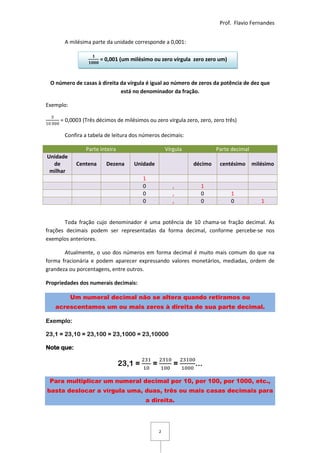 Prof. Flavio Fernandes


       A milésima parte da unidade corresponde a 0,001:

                      = 0,001 (um milésimo ou zero vírgula zero zero um)


 O número de casas à direita da vírgula é igual ao número de zeros da potência de dez que
                             está no denominador da fração.

Exemplo:

     = 0,0003 (Três décimos de milésimos ou zero vírgula zero, zero, zero três)

       Confira a tabela de leitura dos números decimais:

               Parte inteira                        Vírgula            Parte decimal
Unidade
  de        Centena     Dezena     Unidade                    décimo    centésimo      milésimo
 milhar
                                        1
                                        0              ,        1
                                        0              ,        0           1
                                        0              ,        0           0             1


       Toda fração cujo denominador é uma potência de 10 chama-se fração decimal. As
frações decimais podem ser representadas da forma decimal, conforme percebe-se nos
exemplos anteriores.

       Atualmente, o uso dos números em forma decimal é muito mais comum do que na
forma fracionária e podem aparecer expressando valores monetários, mediadas, ordem de
grandeza ou porcentagens, entre outros.

Propriedades dos numerais decimais:

           Um numeral decimal não se altera quando retiramos ou
   acrescentamos um ou mais zeros à direita de sua parte decimal.

Exemplo:

23,1 = 23,10 = 23,100 = 23,1000 = 23,10000

Note que:

                               23,1 =       =          =      ...

 Para multiplicar um numeral decimal por 10, por 100, por 1000, etc.,
basta deslocar a vírgula uma, duas, três ou mais casas decimais para
                                        a direita.




                                                2
 