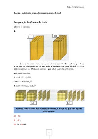 Prof. Flavio Fernandes


Quando a parte inteira for zero, lemos apenas a parte decimal.




Comparação de números decimais
Observe os exemplos:

1.

                                                    0,40
                  0,4




       Como já foi visto anteriormente, um número decimal não se altera quando se
acrescenta ou se suprime um ou mais zeros à direita de sua parte decimal, portanto,
podemos concluir que 0,4 (quatro décimos) é igual a 0,40 (quarenta centésimos).

Veja outros exemplos:

2,55 = 2,550 = 2,55000

0,00100 = 0,0010 = 0,001

2. Quem é maior, 2,3 ou 1,4?




                         2,3                                     1,4


     Quando comparamos dois números decimais, o maior é o que tem a parte
                              inteira maior.

5,5 > 4,8

9,1 > 8,9

25,234 > 24,999



                                             4
 