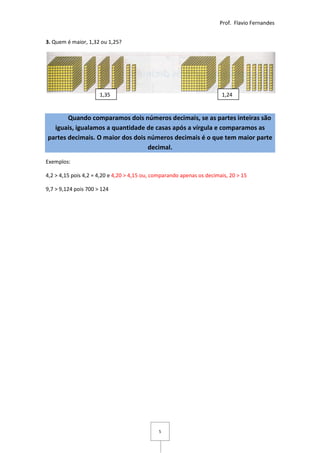 Prof. Flavio Fernandes


3. Quem é maior, 1,32 ou 1,25?




                      1,35                                              1,24


       Quando comparamos dois números decimais, se as partes inteiras são
  iguais, igualamos a quantidade de casas após a vírgula e comparamos as
partes decimais. O maior dos dois números decimais é o que tem maior parte
                                  decimal.

Exemplos:

4,2 > 4,15 pois 4,2 = 4,20 e 4,20 > 4,15 ou, comparando apenas os decimais, 20 > 15

9,7 > 9,124 pois 700 > 124




                                              5
 
