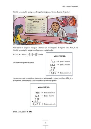 Prof. Flavio Fernandes


Marilda comprou 1,5 quilograma de lagarto no açougue Rincão. Quanto ela gastou?




Pela tabela de preço do açougue, sabemos que o quilograma de lagarto custa R$ 9,30. Se
Marilda comprou 1,5 quilograma, fazemos a multiplicação:

9,30 ∙ 1,50 = 9,3 ∙ 1,5 =   ∙    =      = 13,95
                                                                MODO PRÁTICO:

                                                            1
Então Marilda gastou R$ 13,95.                               9, 3     1 casa decimal
                                                           x 1 ,5     1 casa decimal
                                                            465
                                                         +93
                                                         1 3,9 5      2 casas decimais


No supermercado em que Lena faz compras, a laranja-pêra estava em oferta: R$ 0,98 o
quilograma. Lena comprou 2,5 quilogramas. Qual foi seu gasto?


                                        MODO PRÁTICO:


                                      0,98        2 casas decimais
                                     x 2 ,5       1 casa decimal
                                     490
                                +196
                                 2, 4 5 0         3 casas decimais



Então, Lena gastou R$ 2,45.




                                                   8
 