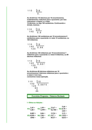 Ao dividirmos 110 décimos por 16 encontraremos,
evidentemente, 6 décimos para o quociente ( por isso
colocamos a vírgula ) e o resto
14 décimos, ou seja 140 centésimos. Continuando a
divisão, teremos :




Ao dividirmos 140 centésimos por 16 encontraremos 8
centésimos para o quociente e o resto 12 centésimos, ou
120 milésimos




Ao dividirmos 120 milésimos por 16 encontraremos 7
milésimos para o quociente e o resto 8 milésimos, ou 80
décimos milésimos




Ao dividirmos 80 décimos milésimos por 16
encontraremos 5 décimos milésimos para o quociente e
o resto 0. Com isso,
concluímos nossa operação.




      Exercícios Propostos - Números Decimais


I - Efetue as Adições :

                                         5,46 +
    3,45 +      1,99 +      23,67 +
01)         02)         03)          04) 0,78 +
    1,08 =      2,999 =     46,708 =
                                         2,04 =
    0,003 +     0,06 +      12,54 +      2,33 +
05) 0,056 + 06) 3,06 + 07) 34,7 +    08) 1,033 +
    1098 =      1,95 =      89,57 =      0,033 =
 