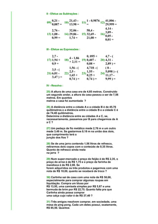 II - Efetue as Subtrações :

    0,21 -      21,43 -     1 - 0,9876     41,006 -
09)         10)         11)            12)
    0,087 =     13,98 =     =              29,999 =
                                           4,14 -
    2,76 -      32,06 -     58,4 -
                                           3,09 -
13) 1,08 -  14) 29,86 - 15) 32,69 - 16)
                                           0,05 -
    0,99 =      1,74 =      21,08 =
                                           0,01 =


III - Efetue as Expressões :

    2,7 -                     0, 095 +      4,7 - (
                 4 - 1,86
17) 1,94 +   18)          19) 0,407 - 20) 4,31 -
                 + 2,11 =
    0,9 =                     0,08 =        2,89 ) =
                 1,56 - (     4,718 - (     (8-
    3,5 - (
                 2,5 -        1,55 -        5,098 ) - (
21) 6,01 -   22)          23)           24)
                 1,65 +       0,25 +        11,17 -
    3,47 ) =
                 0,74 ) =     0,74 ) =      9,99 ) =

IV - Resolva :

25) A altura de uma casa era de 4,85 metros. Construído
um segundo andar, a altura da casa passou a ser de 7,56
metros. Em quantos
metros a casa foi aumentada ?

26) A distância entre a cidade A e a cidade B é de 45,76
quilômetros e a distância entre a cidade B e a cidade C é
de 74,48 quilômetros.
Determine a distância entre as cidades A e C, se,
necessariamente, passamos por B para chegarmos de A
aC?

27) Um pedaço de fio metálico mede 2,76 m e um outro
mede 3,49 m. Se gastarmos 0,18 m na união dos dois,
que comprimento terá a
junção dos fios ?

28) Se de uma jarra contendo 1,56 litros de refresco,
retirarmos dois copos com o conteúdo de 0,35 litros.
Quanto de refresco ainda resta
na jarra ?

29) Num super-mercado o preço do feijão é de R$ 2,35, o
preço do arroz é de R$ 1,75 e o preço da farinha de
mandioca é de R$ 2,08. Se
forem adquiridos os três produtos e pagarmos com uma
nota de R$ 10,00, quanto se receberá de troco ?

30) Carlinha sai de casa com uma nota de R$ 50,00,
especialmente para comprar algumas roupas em
liquidação. Compra um blusa por
R$ 13,95, uma camiseta simples por R$ 5,87 e uma
bermuda de brim por R$ 22,75. Quanto falta pra que
Carlinha ainda possa comprar
uma calça cujo valor é de R$ 37,40 ?

31) Três amigos resolvem comprar, em sociedade, uma
mesa de ping pong. Cada um deles possui, exatamente,
R$ 85,50. Quantos
 