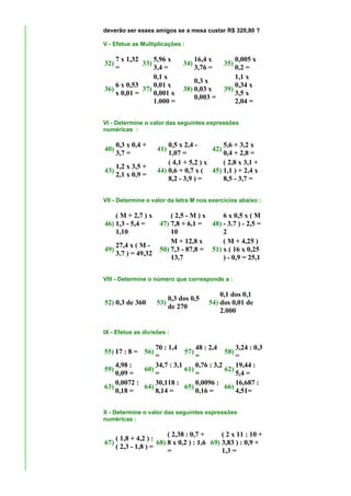 deverão ser esses amigos se a mesa custar R$ 320,80 ?

V - Efetue as Multiplicações :

    7 x 1,32     5,96 x              16,4 x       0,005 x
32)          33)               34)            35)
    =            3,4 =               3,76 =       0,2 =
                 0,1 x                            1,1 x
                                   0,3 x
    6 x 0,53     0,01 x                           0,34 x
36)          37)               38) 0,03 x     39)
    x 0,01 =     0,001 x                          3,5 x
                                   0,003 =
                 1.000 =                          2,04 =


VI - Determine o valor das seguintes expressões
numéricas :

      0,3 x 0,4 +         0,5 x 2,4 -         5,6 + 3,2 x
40)                   41)                 42)
      3,7 =               1,07 =              0,4 + 2,8 =
                          ( 4,1 + 5,2 ) x     ( 2,8 x 3,1 +
      1,2 x 3,5 +
43)                   44) 0,6 + 0,7 x ( 45) 1,1 ) + 2,4 x
      2,1 x 0,9 =
                          8,2 - 3,9 ) =       8,5 - 3,7 =


VII - Determine o valor da letra M nos exercícios abaixo :

    ( M + 2,7 ) x          ( 2,5 - M ) x    6 x 0,5 x ( M
46) 1,3 - 5,4 =        47) 7,8 + 6,1 = 48) - 3.7 ) - 2,5 =
    1,10                   10               2
                           M + 12,8 x       ( M + 4,25 )
      27,4 x ( M -
49)                    50) 7,3 - 87,8 = 51) x ( 16 x 0,25
      3.7 ) = 49,32
                           13,7             ) - 0,9 = 25,1


VIII - Determine o número que corresponde a :

                                             0,1 dos 0,1
                          0,3 dos 0,5
52) 0,3 de 360        53)                54) dos 0,01 de
                          de 270
                                             2.000


IX - Efetue as divisões :

                 70 : 1,4       48 : 2,4       3,24 : 0,3
55) 17 : 8 = 56)            57)            58)
                 =              =              =
    4,98 :       34,7 : 3,1     0,76 : 3,2     19,44 :
59)          60)            61)            62)
    0,09 =       =              =              5,4 =
    0,0072 :     30,118 :       0,0096 :       16,687 :
63)          64)            65)            66)
    0,18 =       8,14 =         0,16 =         4,51=


X - Determine o valor das seguintes expressões
numéricas :

                          ( 2,38 : 0,7 +      ( 2 x 11 : 10 +
      ( 1,8 + 4,2 ) :
67)                   68) 8 x 0,2 ) : 1,6 69) 3,83 ) : 0,9 +
      ( 2,3 - 1,8 ) =
                          =                   1,3 =
 