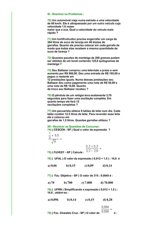 XI - Resolver os Problemas :

70) Um automóvel viaja numa estrada a uma velocidade
de 60 km/h. Ele é ultrapassado por um outro veículo cuja
velocidade 1,6 vezes
maior que a sua. Qual a velocidade do veículo mais
rápido ?

71) Um hortifruticultor precisa engarrafar um carga de
384 litros de suco de laranja em 40 dúzias de
garrafas. Quanto ele precisa colocar em cada garrafa de
modo que todas elas recebem a mesma quantidade de
suco de laranja ?

72) Quantos pacotes de manteiga de 200 gramas podem
ser obtidos de um tonel contendo 125,8 quilogramas de
manteiga ?

73) Seu Baltazar comprou uma televisão a prazo e sem
aumento por R$ 900,00. Deu uma entrada de R$ 195,00 e
pagou o restante em
12 prestações iguais. Numa dessas prestações seu
Baltazar deu como pagamento uma nota de R$ 50,00 e
uma nota de R$ 10,00. Quanto
de troco seu Baltazar recebeu ?

76) O pêndulo de um relógio leva exatamente 3,76
segundos para fazer uma oscilação completa. Em
quanto tempo ele fará 12
oscilações completas ?

77) Um pecuarista obteve 8 latões de leite num dia. Cada
latão contém 12,5 litros de leite. Para revender esse leite
ele o colocou em
garrafas de 1,5 litros. Quantas garrafas utilizou ?

XII - Resolver as Questões de Concurso:
74) ( CESCEN - SP ) Qual o valor da expressão ?




75) ( FUVEST - SP ) Calcule :

76) ( UFAL ) O valor da expressão ( 0,012 + 1,5 ) : 16,8 é

a) 0,06        b) 0,15          c) 0,09      d) 0,14


77) ( Fac. Objetivo - SP ) O valor de 315 : 0,0045 é :

a) 70        b) 700         c) 7.000        d) 70.000

78) ( UFRN ) Simplificando a expressão ( 0,012 + 1,5 ) :
16,8 , obtém-se :

a) 0,096        b) 0,14         c) 0,15      d) 0,28



79) ( Fac. Oswaldo Cruz - SP ) O valor de                é:
 