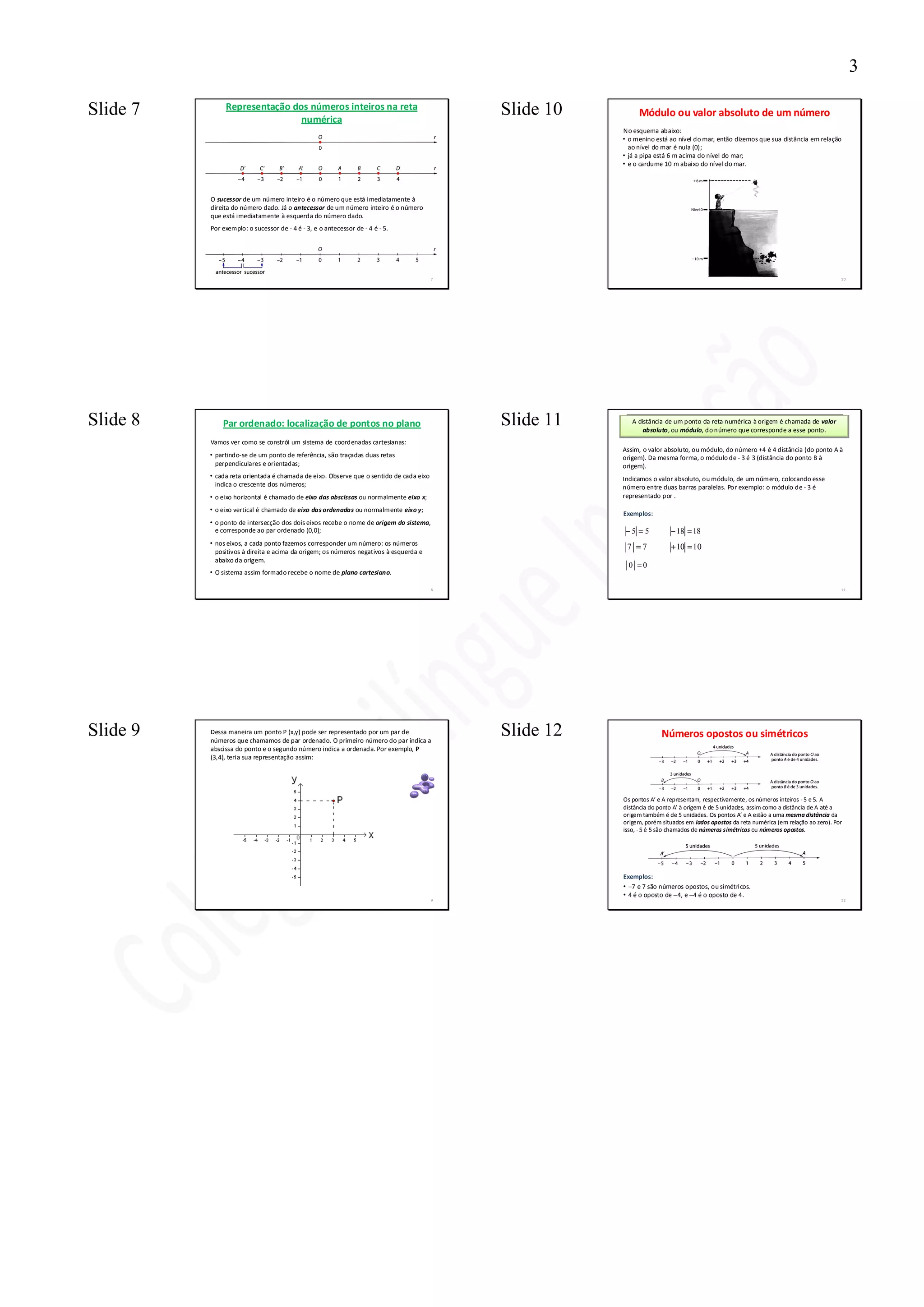 3

Slide 7        Representação dos números inteiros na reta
                               numérica
                                                                                            Slide 10        Módulo ou valor absoluto de um número
                                                                                                       No esquema abaixo:
                                                                                                       • o menino está ao nível do mar, então dizemos que sua distância em relação
                                                                                                         ao nível do mar é nula (0);
                                                                                                       • já a pipa está 6 m acima do nível do mar;
                                                                                                       • e o cardume 10 m abaixo do nível do mar.




          O sucessor de um número inteiro é o número que está imediatamente à
          direita do número dado. Já o antecessor de um número inteiro é o número
          que está imediatamente à esquerda do número dado.
          Por exemplo: o sucessor de - 4 é - 3, e o antecessor de - 4 é - 5.




                                                                                        7                                                                                               10




Slide 8       Par ordenado: localização de pontos no plano                                  Slide 11      A distância de um ponto da reta numérica à origem é chamada de valor
                                                                                                              absoluto, ou módulo, do número que corresponde a esse ponto.
          Vamos ver como se constrói um sistema de coordenadas cartesianas:
                                                                                                       Assim, o valor absoluto, ou módulo, do número +4 é 4 distância (do ponto A à
          • partindo-se de um ponto de referência, são traçadas duas retas                             origem). Da mesma forma, o módulo de - 3 é 3 (distância do ponto B à
            perpendiculares e orientadas;                                                              origem).
          • cada reta orientada é chamada de eixo. Observe que o sentido de cada eixo                  Indicamos o valor absoluto, ou módulo, de um número, colocando esse
            indica o crescente dos números;                                                            número entre duas barras paralelas. Por exemplo: o módulo de - 3 é
          • o eixo horizontal é chamado de eixo das abscissas ou normalmente eixo x;                   representado por .

          • o eixo vertical é chamado de eixo das ordenadas ou normalmente eixo y;
                                                                                                       Exemplos:
          • o ponto de intersecção dos dois eixos recebe o nome de origem do sistema,
            e corresponde ao par ordenado (0,0);                                                        −5 = 5          − 18 = 18
          • nos eixos, a cada ponto fazemos corresponder um número: os números
                                                                                                        7 =7            + 10 = 10
            positivos à direita e acima da origem; os números negativos à esquerda e
            abaixo da origem.
                                                                                                         0 =0
          • O sistema assim formado recebe o nome de plano cartesiano.

                                                                                        8                                                                                               11




Slide 9   Dessa maneira um ponto P (x,y) pode ser representado por um par de
          números que chamamos de par ordenado. O primeiro número do par indica a
                                                                                            Slide 12                 Números opostos ou simétricos
          abscissa do ponto e o segundo número indica a ordenada. Por exemplo, P
          (3,4), teria sua representação assim:




                                                                                                       Os pontos A’ e A representam, respectivamente, os números inteiros - 5 e 5. A
                                                                                                       distância do ponto A’ à origem é de 5 unidades, assim como a distância de A até a
                                                                                                       origem também é de 5 unidades. Os pontos A’ e A estão a uma mesma distância da
                                                                                                       origem, porém situados em lados opostos da reta numérica (em relação ao zero). Por
                                                                                                       isso, - 5 é 5 são chamados de números simétricos ou números opostos.




                                                                                                       Exemplos:
                                                                                                       • −7 e 7 são números opostos, ou simétricos.
                                                                                                       • 4 é o oposto de −4, e −4 é o oposto de 4.
                                                                                        9                                                                                               12
 
