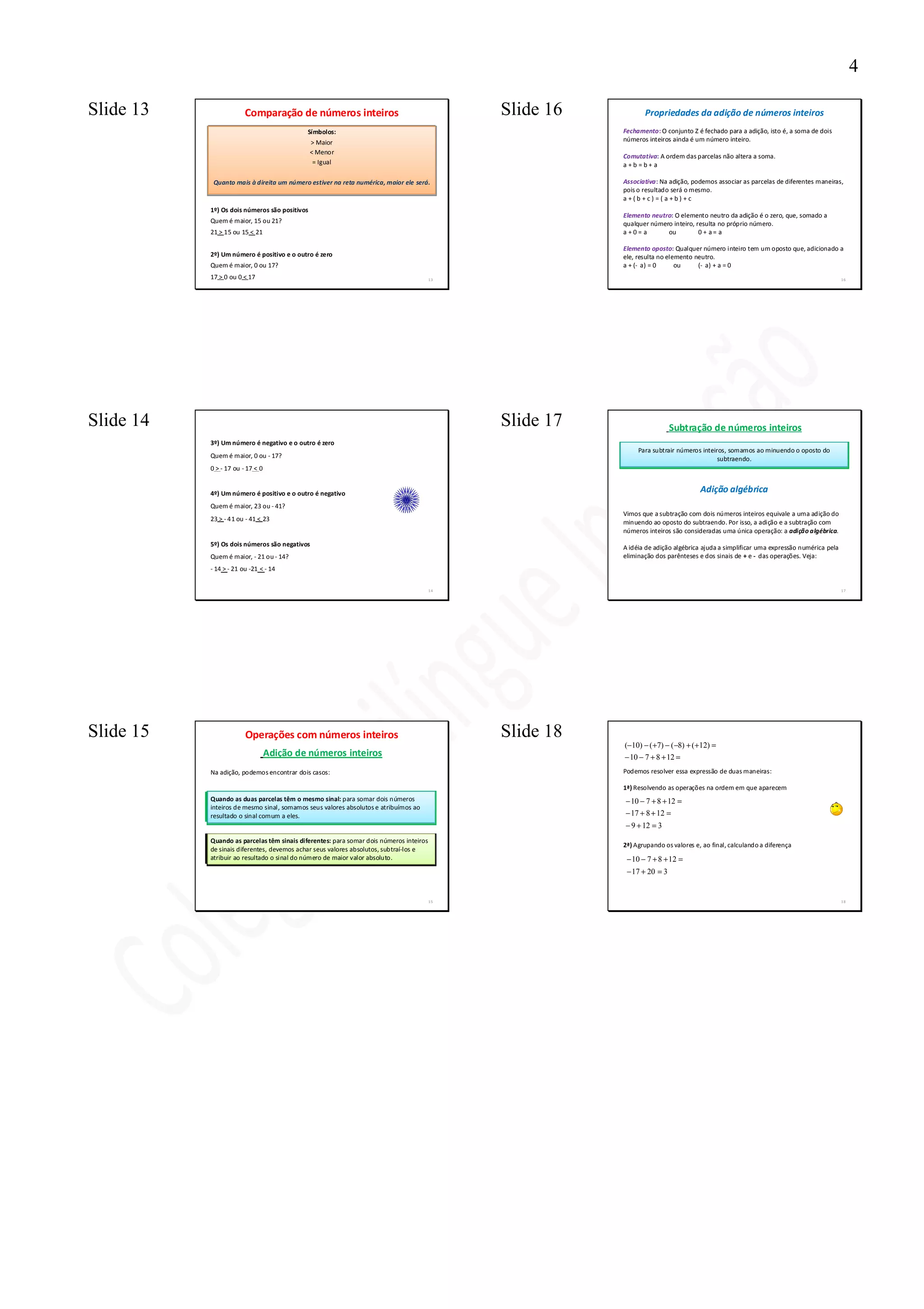 4

Slide 13                Comparação de números inteiros                                       Slide 16          Propriedades da adição de números inteiros
                                            Símbolos:                                                   Fechamento: O conjunto Z é fechado para a adição, isto é, a soma de dois
                                               > Maior                                                  números inteiros ainda é um número inteiro.
                                               < Menor
                                                                                                        Comutativa: A ordem das parcelas não altera a soma.
                                                = Igual                                                 a+b=b+ a

            Quanto mais à direita um número estiver na reta numérica, maior ele será.                   Associativa: Na adição, podemos associar as parcelas de diferentes maneiras,
                                                                                                        pois o resultado será o mesmo.
                                                                                                        a+(b+c) =( a+b) +c
           1º) Os dois números são positivos
                                                                                                        Elemento neutro: O elemento neutro da adição é o zero, que, somado a
           Quem é maior, 15 ou 21?                                                                      qualquer número inteiro, resulta no próprio número.
           21 > 15 ou 15 < 21                                                                           a+0= a        ou          0 + a= a

                                                                                                        Elemento oposto: Qualquer número inteiro tem um oposto que, adicionado a
           2º) Um número é positivo e o outro é zero                                                    ele, resulta no elemento neutro.
           Quem é maior, 0 ou 17?                                                                       a + (- a) = 0      ou     (- a) + a = 0
           17 > 0 ou 0 < 17                                                             13                                                                                            16




Slide 14                                                                                     Slide 17                    Subtração de números inteiros
           3º) Um número é negativo e o outro é zero
                                                                                                             Para subtrair números inteiros, somamos ao minuendo o oposto do
           Quem é maior, 0 ou - 17?                                                                                                      subtraendo.
           0 > - 17 ou - 17 < 0


           4º) Um número é positivo e o outro é negativo                                                                           Adição algébrica
           Quem é maior, 23 ou - 41?
                                                                                                        Vimos que a subtração com dois números inteiros equivale a uma adição do
           23 > - 41 ou - 41 < 23
                                                                                                        minuendo ao oposto do subtraendo. Por isso, a adição e a subtração com
                                                                                                        números inteiros são consideradas uma única operação: a adição algébrica.
           5º) Os dois números são negativos                                                            A idéia de adição algébrica ajuda a simplificar uma expressão numérica pela
           Quem é maior, - 21 ou - 14?                                                                  eliminação dos parênteses e dos sinais de + e - das operações. Veja:
           - 14 > - 21 ou -21 < - 14


                                                                                        14                                                                                            17




Slide 15                Operações com números inteiros                                       Slide 18
                                                                                                        (−10) − ( +7) − ( −8) + ( +12) =
                                  Adição de números inteiros                                            − 10 − 7 + 8 + 12 =
           Na adição, podemos encontrar dois casos:                                                     Podemos resolver essa expressão de duas maneiras:

                                                                                                        1ª) Resolvendo as operações na ordem em que aparecem
           Quando as duas parcelas têm o mesmo sinal: para somar dois números                           − 10 − 7 + 8 + 12 =
           inteiros de mesmo sinal, somamos seus valores absolutos e atribuímos ao
           resultado o sinal comum a eles.                                                              − 17 + 8 + 12 =
                                                                                                        − 9 + 12 = 3
           Quando as parcelas têm sinais diferentes: para somar dois números inteiros
                                                                                                        2ª) Agrupando os valores e, ao final, calculando a diferença
           de sinais diferentes, devemos achar seus valores absolutos, subtraí-los e
           atribuir ao resultado o sinal do número de maior valor absoluto.                              − 10 − 7 + 8 + 12 =
                                                                                                         − 17 + 20 = 3


                                                                                        15                                                                                            18
 