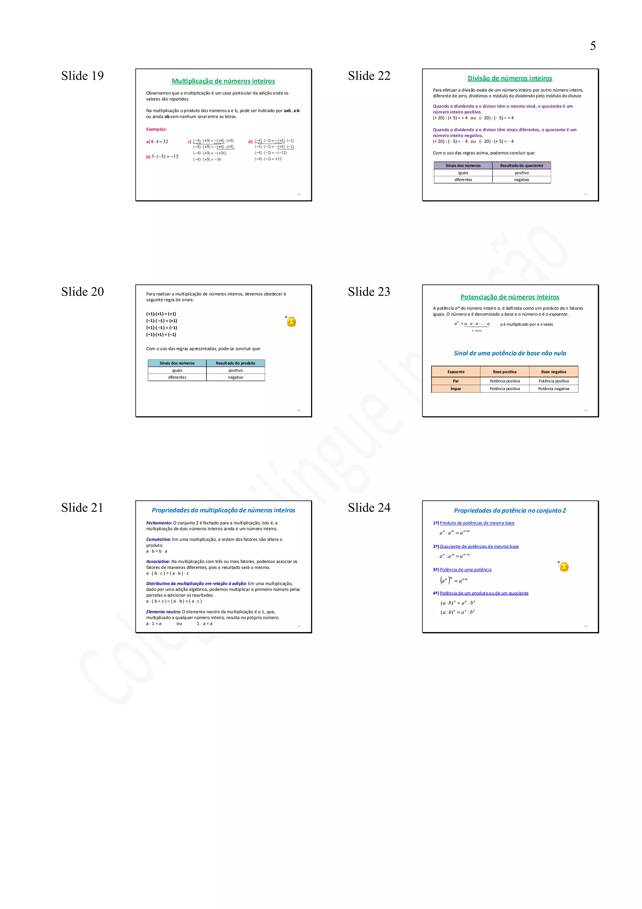 5

Slide 19                    Multiplicação de números inteiros                                 Slide 22                          Divisão de números inteiros
                                                                                                         Para efetuar a divisão exata de um número inteiro por outro número inteiro,
           Observamos que a multiplicação é um caso particular da adição onde os
                                                                                                         diferente de zero, dividimos o módulo do dividendo pelo módulo do divisor.
           valores são repetidos.
                                                                                                         Quando o dividendo e o divisor têm o mesmo sinal, o quociente é um
                                                                                     ⋅
           Na multiplicação o produto dos números a e b, pode ser indicado por axb, a⋅b                  número inteiro positivo.
           ou ainda ab sem nenhum sinal entre as letras.                                                 (+ 20) : (+ 5) = + 4 ou (- 20) : (- 5) = + 4

           Exemplos:                                                                                     Quando o dividendo e o divisor têm sinais diferentes, o quociente é um
                                                                                                         número inteiro negativo.
           a) 8 ⋅ 4 = 32                c)                     d)                                        (+ 20) : (- 5) = - 4 ou (- 20) : (+ 5) = - 4

                                                                                                         Com o uso das regras acima, podemos concluir que:
           b) 5 ⋅ (−3) = −15
                                                                                                               Sinais dos números                 Resultado do quociente
                                                                                                                       iguais                              positivo
                                                                                                                     diferentes                           negativo


                                                                                         19                                                                                                22




Slide 20   Para realizar a multiplicação de números inteiros, devemos obedecer à
           seguinte regra de sinais:
                                                                                              Slide 23                     Potenciação de números inteiros
                                                                                                         A potência a n do número inteiro a, é definida como um produto de n fatores
               ⋅
           (+1)⋅(+1) = (+1)                                                                              iguais. O número a é denominado a base e o número n é o expoente.
               ⋅
           (–1)⋅( –1) = (+1)
                                                                                                                     a n = a ⋅ 42⋅43
                                                                                                                           1 a ⋅ a ... ⋅ a
                                                                                                                               4     4            a é multiplicado por a n vezes
               ⋅
           (+1)⋅( –1) = (–1)
                                                                                                                                 n vezes
               ⋅
           (–1)⋅(+1) = (–1)

           Com o uso das regras apresentadas, pode-se concluir que:
                                                                                                                     Sinal de uma potência de base não nula
                   Sinais dos números         Resultado do produto
                             iguais                 positivo                                                    Expoente                      Base positiva              Base negativa
                           diferentes               negativo
                                                                                                                     Par                     Potência positiva         Potência positiva
                                                                                                                   Ímpar                     Potência positiva         Potência negativa



                                                                                         20                                                                                                23




Slide 21      Propriedades da multiplicação de números inteiros                               Slide 24               Propriedades da potência no conjunto Z
           Fechamento: O conjunto Z é fechado para a multiplicação, isto é, a                            1ª) Produto de potências de mesma base
           multiplicação de dois números inteiros ainda é um número inteiro.
                                                                                                            a n ⋅ a m = a n+ m
           Comutativa: Em uma multiplicação, a ordem dos fatores não altera o
           produto.                                                                                      2ª) Quociente de potências de mesma base
           a ⋅b =b ⋅a
                                                                                                            a n : a m = a n− m
           Associativa: Na multiplicação com três ou mais fatores, podemos associar os
           fatores de maneiras diferentes, pois o resultado será o mesmo.                                3ª) Potência de uma potência
           a ⋅( b⋅ c) = ( a ⋅b )⋅ c

           Distributiva da multiplicação em relação à adição: Em uma multiplicação,
                                                                                                            (a )
                                                                                                               n m
                                                                                                                     = a n ⋅m
           dado por uma adição algébrica, podemos multiplicar o primeiro número pelas
           parcelas e adicionar os resultados.                                                           4ª) Potência de um produto ou de um quociente
           a ⋅( b+ c)= (a ⋅ b) +( a ⋅c)                                                                     ( a ⋅ b) n = a n ⋅ b n
           Elemento neutro: O elemento neutro da multiplicação é o 1, que,                                  ( a : b) n = a n : b n
           multiplicado a qualquer número inteiro, resulta no próprio número.
           a ⋅1 =a        ou        1 ⋅a=a                                               21                                                                                                24
 