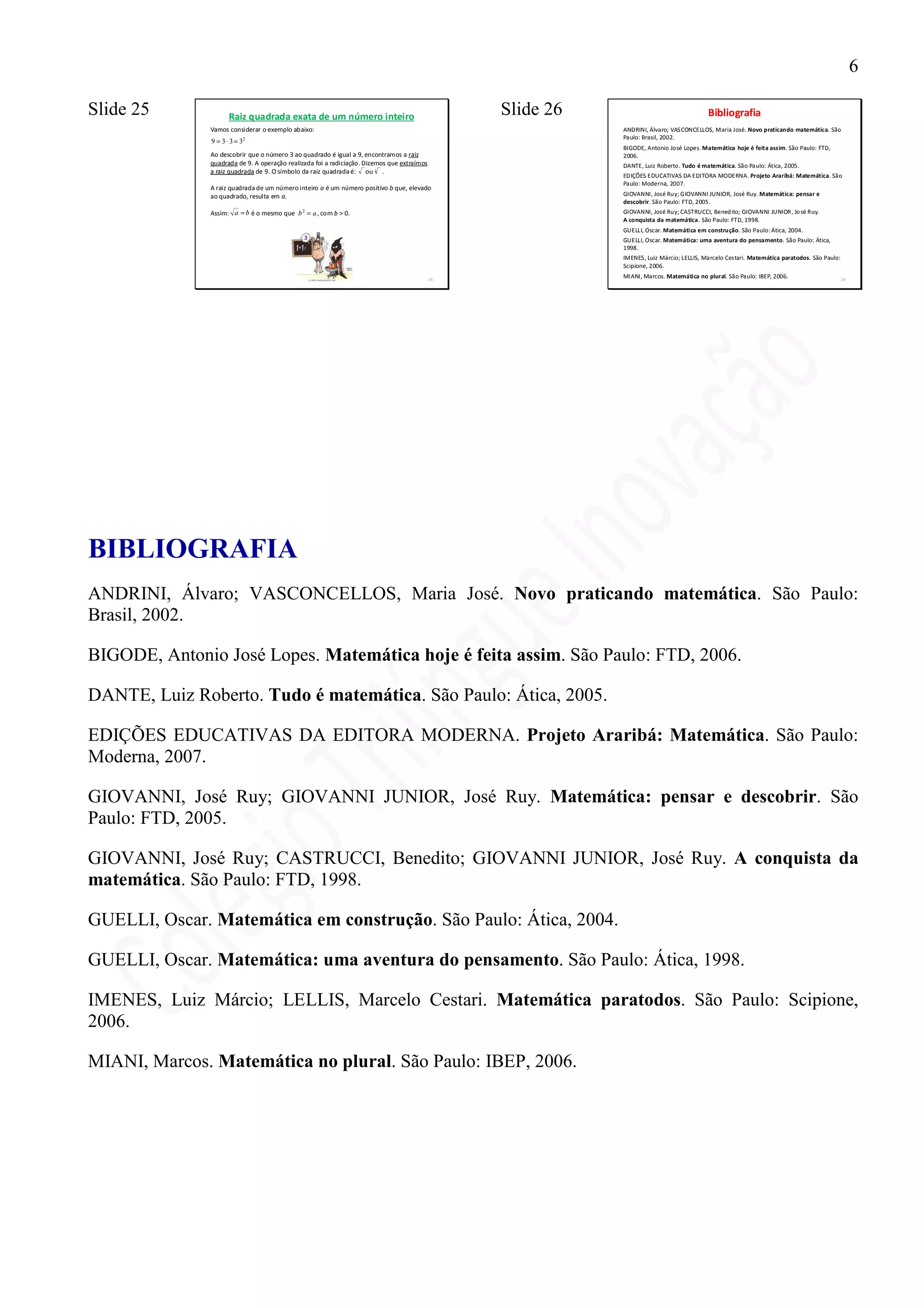 6

Slide 25              Raiz quadrada exata de um número inteiro                                    Slide 26                                 Bibliografia
               Vamos considerar o exemplo abaixo:                                                            ANDRINI, Álvaro; VASCONCELLOS, Maria José. Novo praticando matemática. São
                                                                                                             Paulo: Brasil, 2002.
               9 = 3 ⋅ 3 = 32
                                                                                                             BIGODE, Antonio José Lopes. Matemática hoje é feita assim. São Paulo: FTD,
               Ao descobrir que o número 3 ao quadrado é igual a 9, encontramos a raiz                       2006.
               quadrada de 9. A operação realizada foi a radiciação. Dizemos que extraímos                   DANTE, Luiz Roberto. Tudo é matemática. São Paulo: Ática, 2005.
               a raiz quadrada de 9. O símbolo da raiz quadrada é: ou 2 .
                                                                                                             EDIÇÕES EDUCATIVAS DA EDITORA MODERNA. Projeto Araribá: Matemática. São
                                                                                                             Paulo: Moderna, 2007.
               A raiz quadrada de um número inteiro a é um número positivo b que, elevado
               ao quadrado, resulta em a.                                                                    GIOVANNI, José Ruy; GIOVANNI JUNIOR, José Ruy. Matemática: pensar e
                                                                                                             descobrir. São Paulo: FTD, 2005.
               Assim: a = b é o mesmo que b 2 = a , com b > 0.                                               GIOVANNI, José Ruy; CASTRUCCI, Bened ito; GIOVANNI JUNIOR, Jo sé Ruy.
                                                                                                             A conquista da matemática. São Paulo: FTD, 1998.
                                                                                                             GUELLI, Oscar. Matemática em construção. São Paulo: Ática, 2004.
                                                                                                             GUELLI, Oscar. Matemática: uma aventura do pensamento. São Paulo: Ática,
                                                                                                             1998.
                                                                                                             IMENES, Luiz Márcio; LELLIS, Marcelo Cestari. Matemática paratodos. São Paulo:
                                                                                                             Scipione, 2006.
                                                                                             25
                                                                                                             MIANI, Marcos. Matemática no plural. São Paulo: IBEP, 2006.                      26




BIBLIOGRAFIA
ANDRINI, Álvaro; VASCONCELLOS, Maria José. Novo praticando matemática. São Paulo:
Brasil, 2002.

BIGODE, Antonio José Lopes. Matemática hoje é feita assim. São Paulo: FTD, 2006.

DANTE, Luiz Roberto. Tudo é matemática. São Paulo: Ática, 2005.

EDIÇÕES EDUCATIVAS DA EDITORA MODERNA. Projeto Araribá: Matemática. São Paulo:
Moderna, 2007.

GIOVANNI, José Ruy; GIOVANNI JUNIOR, José Ruy. Matemática: pensar e descobrir. São
Paulo: FTD, 2005.

GIOVANNI, José Ruy; CASTRUCCI, Benedito; GIOVANNI JUNIOR, José Ruy. A conquista da
matemática. São Paulo: FTD, 1998.

GUELLI, Oscar. Matemática em construção. São Paulo: Ática, 2004.

GUELLI, Oscar. Matemática: uma aventura do pensamento. São Paulo: Ática, 1998.

IMENES, Luiz Márcio; LELLIS, Marcelo Cestari. Matemática paratodos. São Paulo: Scipione,
2006.

MIANI, Marcos. Matemática no plural. São Paulo: IBEP, 2006.
 