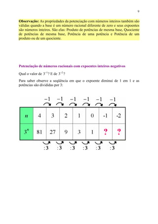 9


Observação: As propriedades da potenciação com números inteiros também são
válidas quando a base é um número racional diferente de zero e seus expoentes
são números inteiros. São elas: Produto de potências de mesma base, Quociente
de potências de mesma base, Potência de uma potência e Potência de um
produto ou de um quociente.




Potenciação de números racionais com expoentes inteiros negativos

Qual o valor de 3−1 ? E de 3−2 ?
Para saber observe a seqüência em que o expoente diminui de 1 em 1 e as
potências são divididas por 3:
 