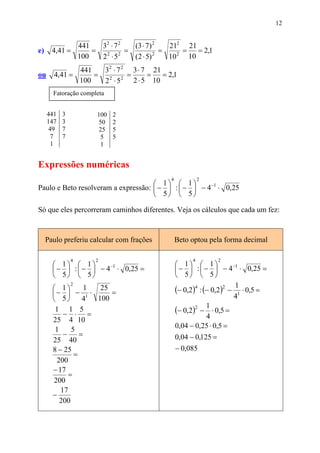 12


              441   32 ⋅ 7 2   (3 ⋅ 7) 2   212 21
e)     4,41 =     =          =           =     =   = 2,1
              100   2 2 ⋅ 52   (2 ⋅ 5) 2   10 2 10
                   441   32 ⋅ 7 2 3 ⋅ 7 21
ou     4,41 =          =          =     =   = 2,1
                   100   2 2 ⋅ 5 2 2 ⋅ 5 10
       Fatoração completa


     441   3            100   2
     147   3             50   2
      49   7             25   5
       7   7              5   5
       1                  1


Expressões numéricas
                                               4             2
                                      1  1
Paulo e Beto resolveram a expressão:  −  :  −  − 4 −1 ⋅ 0,25
                                      5  5

Só que eles percorreram caminhos diferentes. Veja os cálculos que cada um fez:


     Paulo preferiu calcular com frações           Beto optou pela forma decimal

               4       2                                 4          2
        1  1        −1                          1  1            −1
        −  :  −  − 4 ⋅ 0,25 =                   −  :  −  − 4 ⋅ 0,25 =
        5  5                                    5  5
                                                   (− 0,2)4 : (− 0,2)2 − 11 ⋅ 0,5 =
               2
        1        1  25
       −  − 1 ⋅        =                                               4
          5     4  100
        1 1 5
           − ⋅ =                                   (− 0,2)2 − 1 ⋅ 0,5 =
       25 4 10                                                 4
        1     5                                    0,04 − 0,25 ⋅ 0,5 =
           −     =                                 0,04 − 0,125 =
       25 40
       8 − 25                                      − 0,085
               =
         200
       − 17
             =
        200
          17
       −
          200
 