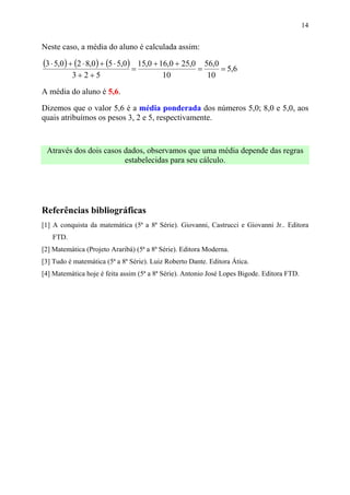 14


Neste caso, a média do aluno é calculada assim:

(3 ⋅ 5,0) + (2 ⋅ 8,0) + (5 ⋅ 5,0) = 15,0 + 16,0 + 25,0 = 56,0 = 5,6
          3+ 2+5                          10              10

A média do aluno é 5,6.

Dizemos que o valor 5,6 é a média ponderada dos números 5,0; 8,0 e 5,0, aos
quais atribuímos os pesos 3, 2 e 5, respectivamente.



 Através dos dois casos dados, observamos que uma média depende das regras
                        estabelecidas para seu cálculo.




Referências bibliográficas
[1] A conquista da matemática (5ª a 8ª Série). Giovanni, Castrucci e Giovanni Jr.. Editora
   FTD.
[2] Matemática (Projeto Araribá) (5ª a 8ª Série). Editora Moderna.
[3] Tudo é matemática (5ª a 8ª Série). Luiz Roberto Dante. Editora Ática.
[4] Matemática hoje é feita assim (5ª a 8ª Série). Antonio José Lopes Bigode. Editora FTD.
 