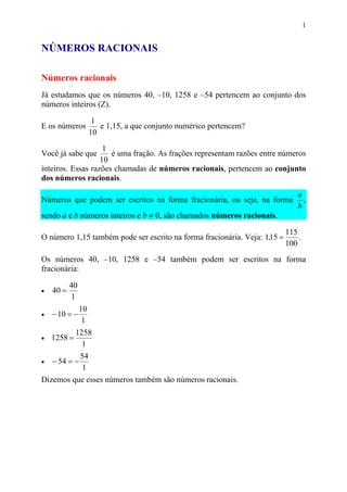 1


NÚMEROS RACIONAIS

Números racionais
Já estudamos que os números 40, –10, 1258 e –54 pertencem ao conjunto dos
números inteiros (Z).

                      1
E os números            e 1,15, a que conjunto numérico pertencem?
                     10
                    1
Você já sabe que      é uma fração. As frações representam razões entre números
                   10
inteiros. Essas razões chamadas de números racionais, pertencem ao conjunto
dos números racionais.

                                                                              a
Números que podem ser escritos na forma fracionária, ou seja, na forma          ,
                                                                              b
sendo a e b números inteiros e b ≠ 0, são chamados números racionais.

                                                                           115
O número 1,15 também pode ser escrito na forma fracionária. Veja: 1,15 =       .
                                                                           100
Os números 40, –10, 1258 e –54 também podem ser escritos na forma
fracionária:

           40
•   40 =
           1
                10
•   − 10 = −
                 1
             1258
•   1258 =
               1
          54
•   − 54 = −
          1
Dizemos que esses números também são números racionais.
 