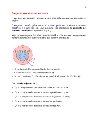 2


Conjunto dos números racionais
O conjunto dos números racionais é uma ampliação do conjunto dos números
inteiros.

O conjunto formado pelos números racionais positivos, os números racionais
negativos e o zero são um novo conjunto que chamamos de conjunto dos
números racionais e é representado por Q.

Veja como o conjunto dos números racionais Q se relaciona com o conjunto dos
números naturais N e com o conjunto dos números inteiros Z:




•   O conjunto de Q é uma ampliação do conjunto Z.
•   Os conjuntos N e Z são subconjuntos de Q.
•   N está contido em Z e Z está contido em Q. Indicamos: N ⊂ Z e Z ⊂ Q.


Outros subconjuntos de Q:
•   Q* é o conjunto dos números racionais diferentes de zero;

•   Q + é o conjunto dos números racionais positivos e o zero;
•   Q − é o conjunto dos números racionais, negativos e o zero;
•   Q* é o conjunto dos números racionais e positivos;
     +

•   Q* é o conjunto dos números racionais negativos.
     −
 