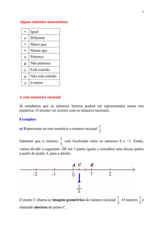 3


Alguns símbolos matemáticos

  =   Igual
  ≠   Diferente
  >   Maior que
  <   Menor que
  ∈   Pertence
  ∉   Não pertence
  ⊂   Está contido
  ⊄   Não está contido
  ⊃   Contém


A reta numérica racional

Já estudamos que os números inteiros podem ser representados numa reta
numérica. O mesmo vai ocorrer com os números racionais.

Exemplos:
                                                    1
a) Representar na reta numérica o número racional     .
                                                    3
                            1
Sabemos que o número           está localizado entre os números 0 e +1. Então,
                            3
vamos dividir o segmento AB em 3 partes iguais e considera uma dessas partes
a partir do ponto A, para a direita.




                                                             1           1
O ponto C chama-se imagem geométrica do número racional        . O número é
                                                             3           3
chamado abscissa do ponto C.
 