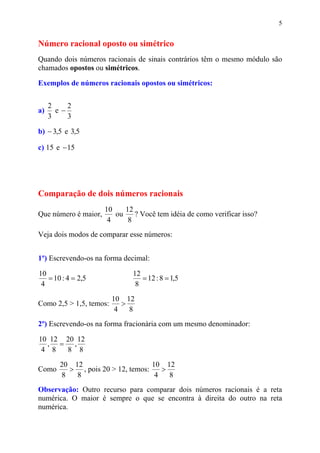 5


Número racional oposto ou simétrico
Quando dois números racionais de sinais contrários têm o mesmo módulo são
chamados opostos ou simétricos.

Exemplos de números racionais opostos ou simétricos:


     2    2
a)     e−
     3    3

b) − 3,5 e 3,5

c) 15 e − 15




Comparação de dois números racionais
                      10    12
Que número é maior,      ou    ? Você tem idéia de como verificar isso?
                       4     8
Veja dois modos de comparar esse números:


1º) Escrevendo-os na forma decimal:

10                             12
   = 10 : 4 = 2,5                 = 12 : 8 = 1,5
 4                              8
                         10 12
Como 2,5 > 1,5, temos:      >
                          4   8
2º) Escrevendo-os na forma fracionária com um mesmo denominador:

10 12 20 12
  , = ,
 4 8  8 8
        20 12                      10 12
Como      > , pois 20 > 12, temos:    >
        8   8                       4   8
Observação: Outro recurso para comparar dois números racionais é a reta
numérica. O maior é sempre o que se encontra à direita do outro na reta
numérica.
 