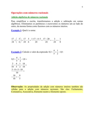 6


Operações com números racionais
Adição algébrica de números racionais
Para simplificar a escrita, transformamos a adição e subtração em somas
algébricas. Eliminamos os parênteses e escrevemos os números um ao lado do
outro, da mesma forma como fazemos com os números inteiros.
Exemplo 1: Qual é a soma:


17  5  17 5 1 ⋅ 17 − 4 ⋅ 5 17 − 20    3     1
  + −  = − =              =        =−    =−
24  6  24 6       24         24       24    8


                                                4 1
Exemplo 2: Calcule o valor da expressão 0,3 −    + − 1,8 :
                                                5 2
      4 1
0,3 −   + − 1,8 =
      5 2
 3 4 1 18
   − + − =
10 5 2 10
3 − 8 + 5 − 18
               =
      10
  18      9
− =−
  10      5


Observação: As propriedades da adição com números inteiros também são
válidas para a adição com números racionais. São elas: Fechamento,
Comutativa, Associativa, Elemento neutro e Elemento oposto.
 