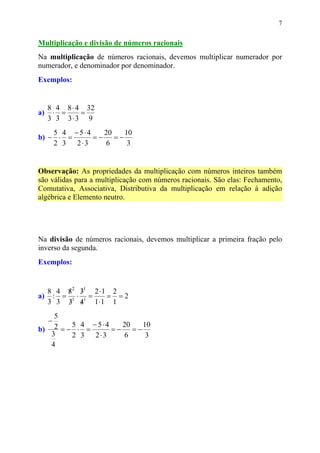 7


Multiplicação e divisão de números racionais
Na multiplicação de números racionais, devemos multiplicar numerador por
numerador, e denominador por denominador.
Exemplos:


     8 4 8 ⋅ 4 32
a)    ⋅ =     =
     3 3 3⋅3 9
    5 4 − 5⋅4   20  10
b) − ⋅ =      =− =−
    2 3 2⋅3     6    3


Observação: As propriedades da multiplicação com números inteiros também
são válidas para a multiplicação com números racionais. São elas: Fechamento,
Comutativa, Associativa, Distributiva da multiplicação em relação à adição
algébrica e Elemento neutro.




Na divisão de números racionais, devemos multiplicar a primeira fração pelo
inverso da segunda.
Exemplos:


  8 4 82 31 2 ⋅1 2
      / /
a) : = 1 ⋅ 1 =  = =2
  3 3 3 4 1 ⋅1 1
       / /
    5
     −
        5 4 − 5⋅ 4   20  10
b) 2 = − ⋅ =       =− =−
   3    2 3 2⋅3      6    3
   4
 