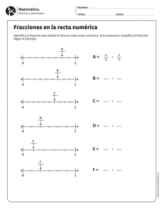 Matemática
Números y operaciones
Nombre:
Fecha: Curso:
www.recursosdocentes.cl
Fracciones en la recta numérica
Identifica la fracción que señala la letra en cada recta numérica. Si es necesario, simplifica la fracción.
Sigue el ejemplo.
0
0
0
0
0
0
1
1
1
1
1
1
A
C
D
F
E
B
6
–––
8
–––
–––
–––
–––
–––
3
–––
4
–––
–––
–––
–––
–––
=
=
=
=
=
=
A =
C =
D =
F =
E =
B =