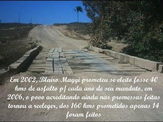 Em 2002, Blairo Maggi prometeu se eleito fosse 40 kms de asfalto p/ cada ano de seu mandato, em 2006, o povo acreditando ainda nas promessas feitas tornou a reeleger, dos 160 kms prometidos apenas 14 foram feitos 