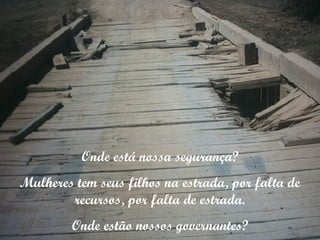 Onde está nossa segurança? Mulheres tem seus filhos na estrada, por falta de recursos, por falta de estrada. Onde estão nossos governantes? 