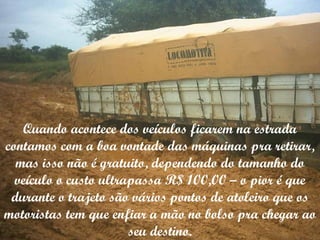 Quando acontece dos veículos ficarem na estrada contamos com a boa vontade das máquinas pra retirar, mas isso não é gratuito, dependendo do tamanho do veículo o custo ultrapassa R$ 100,00 – o pior é que durante o trajeto são vários pontos de atoleiro que os motoristas tem que enfiar a mão no bolso pra chegar ao seu destino. 